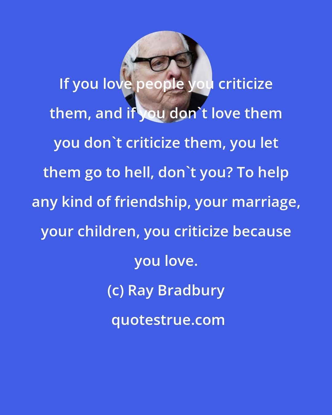 Ray Bradbury: If you love people you criticize them, and if you don't love them you don't criticize them, you let them go to hell, don't you? To help any kind of friendship, your marriage, your children, you criticize because you love.