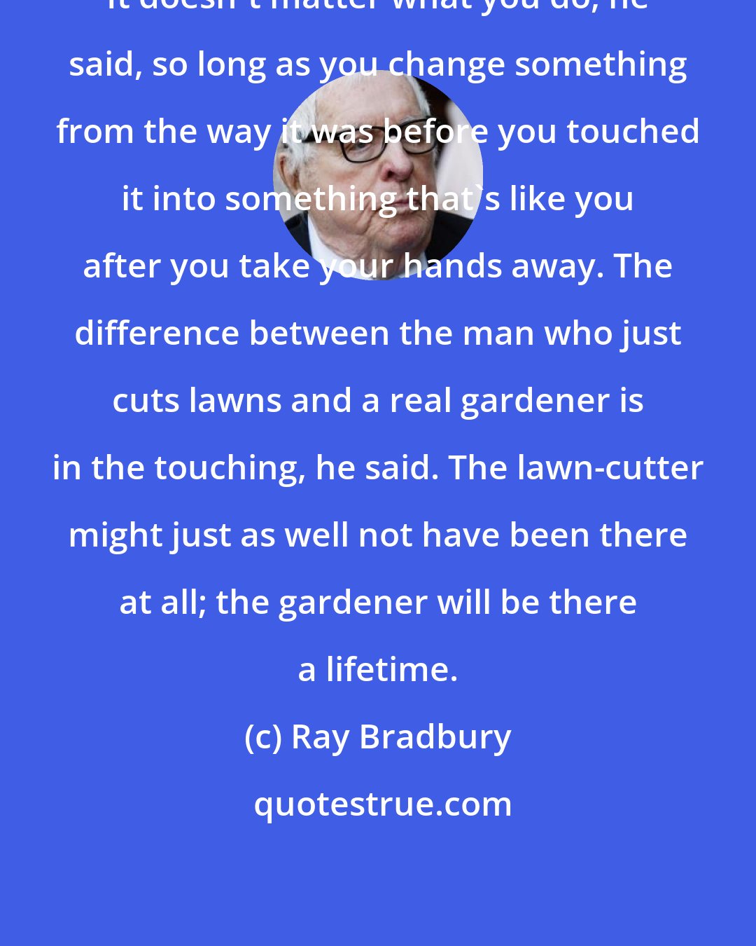 Ray Bradbury: It doesn't matter what you do, he said, so long as you change something from the way it was before you touched it into something that's like you after you take your hands away. The difference between the man who just cuts lawns and a real gardener is in the touching, he said. The lawn-cutter might just as well not have been there at all; the gardener will be there a lifetime.