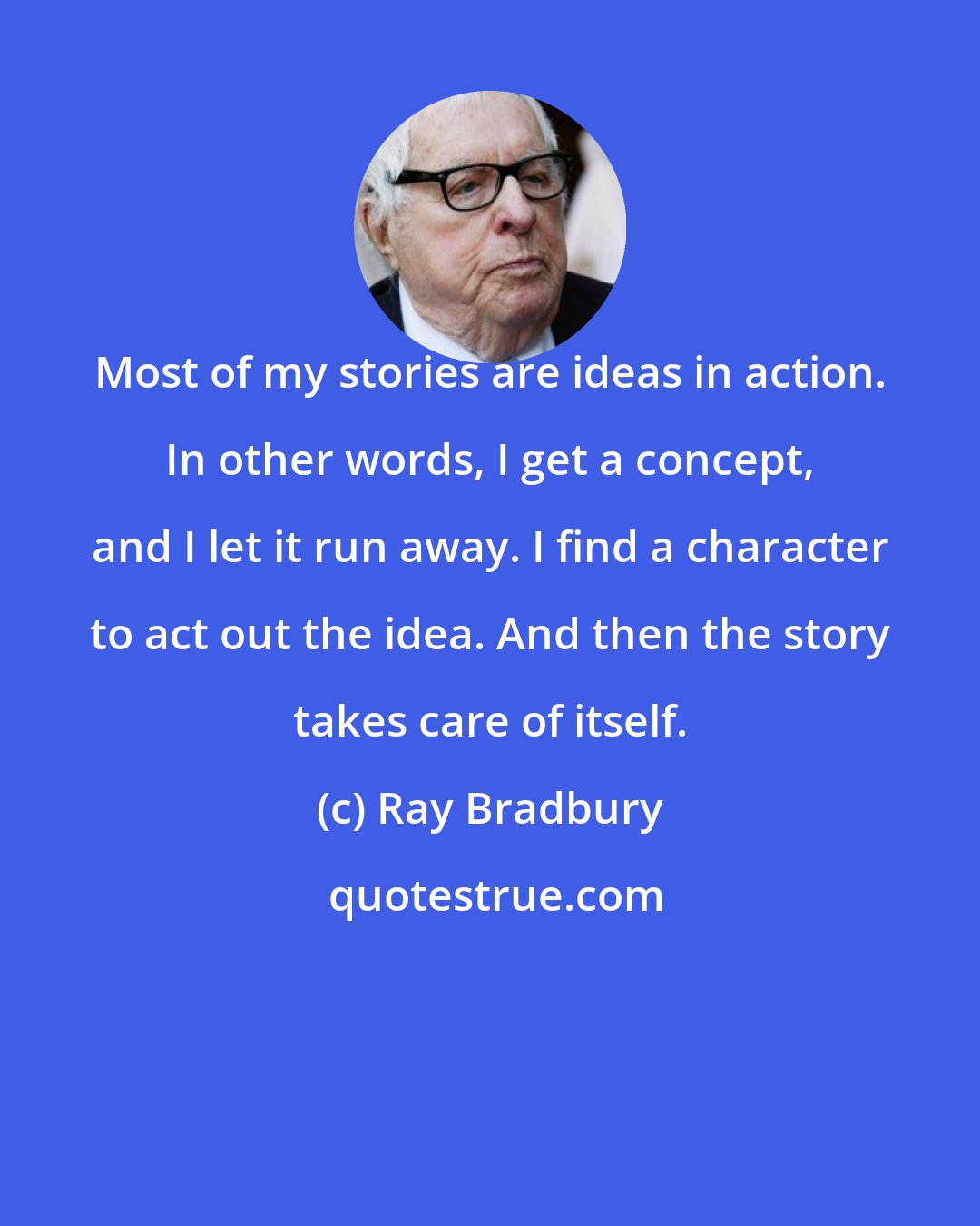 Ray Bradbury: Most of my stories are ideas in action. In other words, I get a concept, and I let it run away. I find a character to act out the idea. And then the story takes care of itself.