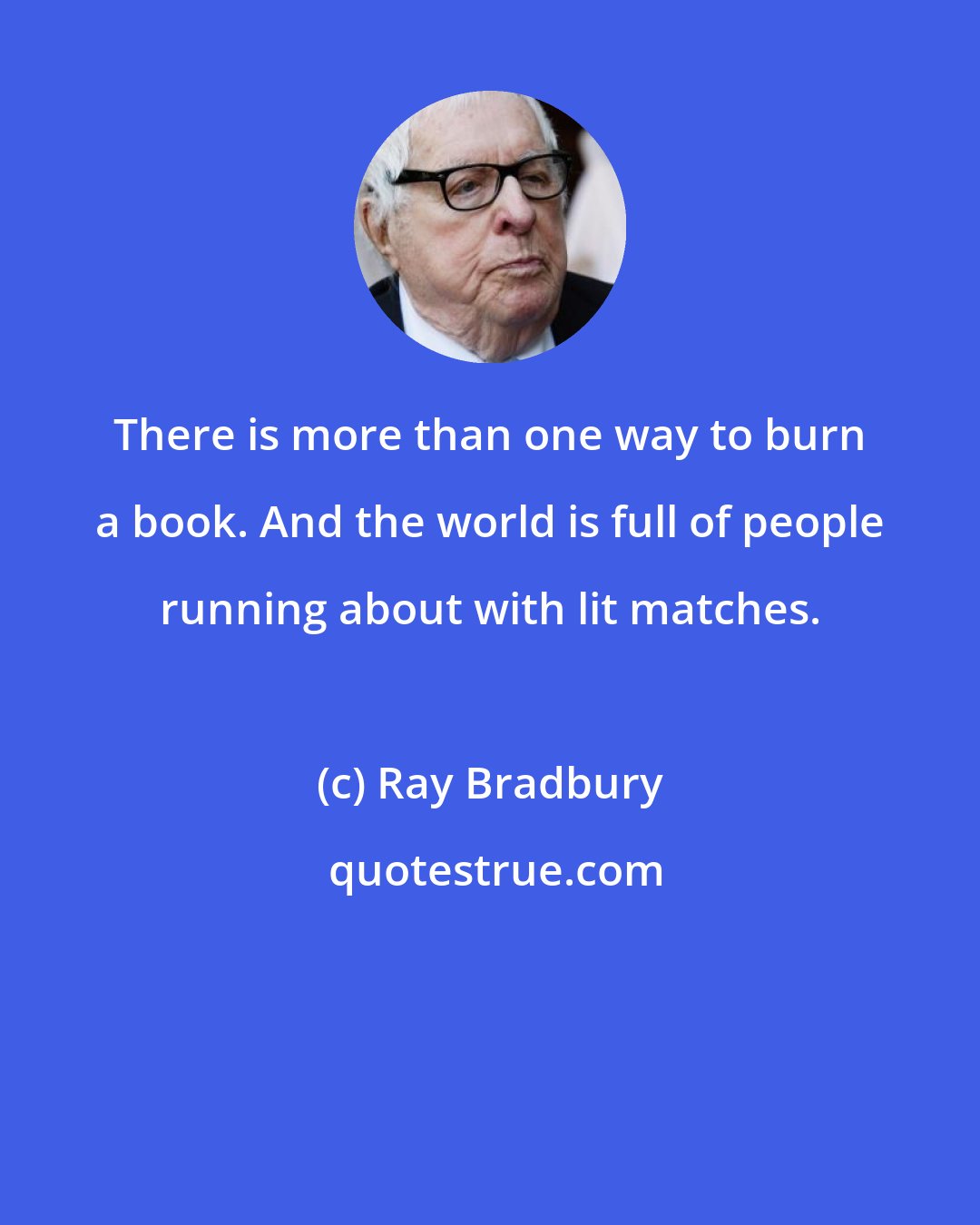 Ray Bradbury: There is more than one way to burn a book. And the world is full of people running about with lit matches.