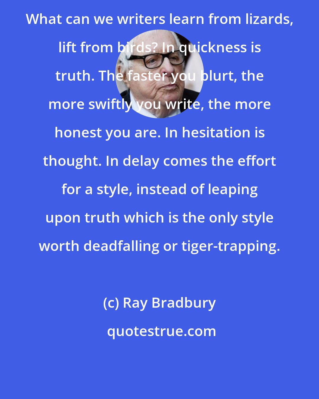 Ray Bradbury: What can we writers learn from lizards, lift from birds? In quickness is truth. The faster you blurt, the more swiftly you write, the more honest you are. In hesitation is thought. In delay comes the effort for a style, instead of leaping upon truth which is the only style worth deadfalling or tiger-trapping.