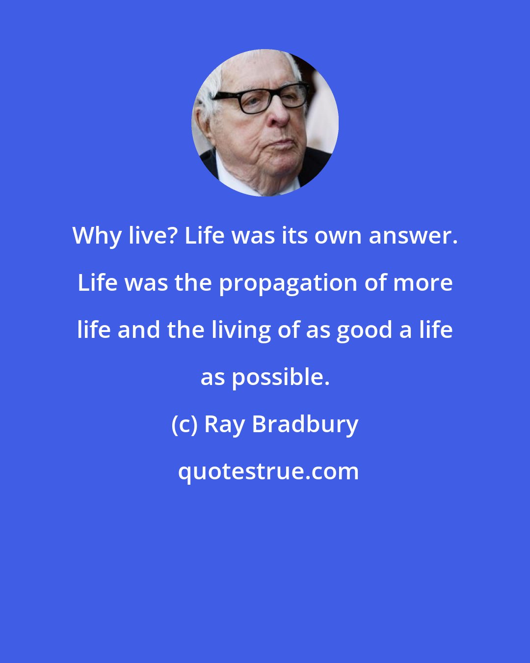 Ray Bradbury: Why live? Life was its own answer. Life was the propagation of more life and the living of as good a life as possible.