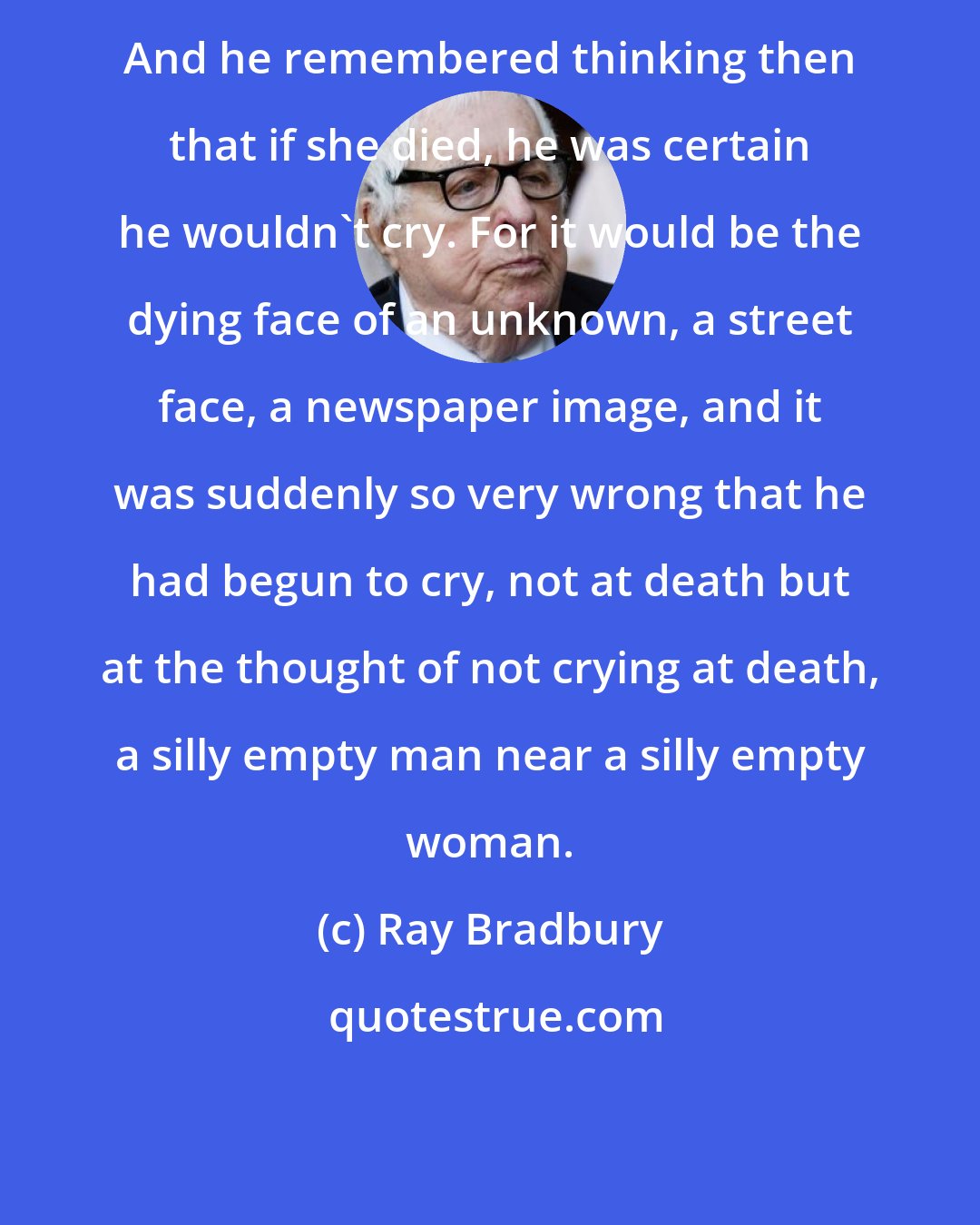 Ray Bradbury: And he remembered thinking then that if she died, he was certain he wouldn't cry. For it would be the dying face of an unknown, a street face, a newspaper image, and it was suddenly so very wrong that he had begun to cry, not at death but at the thought of not crying at death, a silly empty man near a silly empty woman.