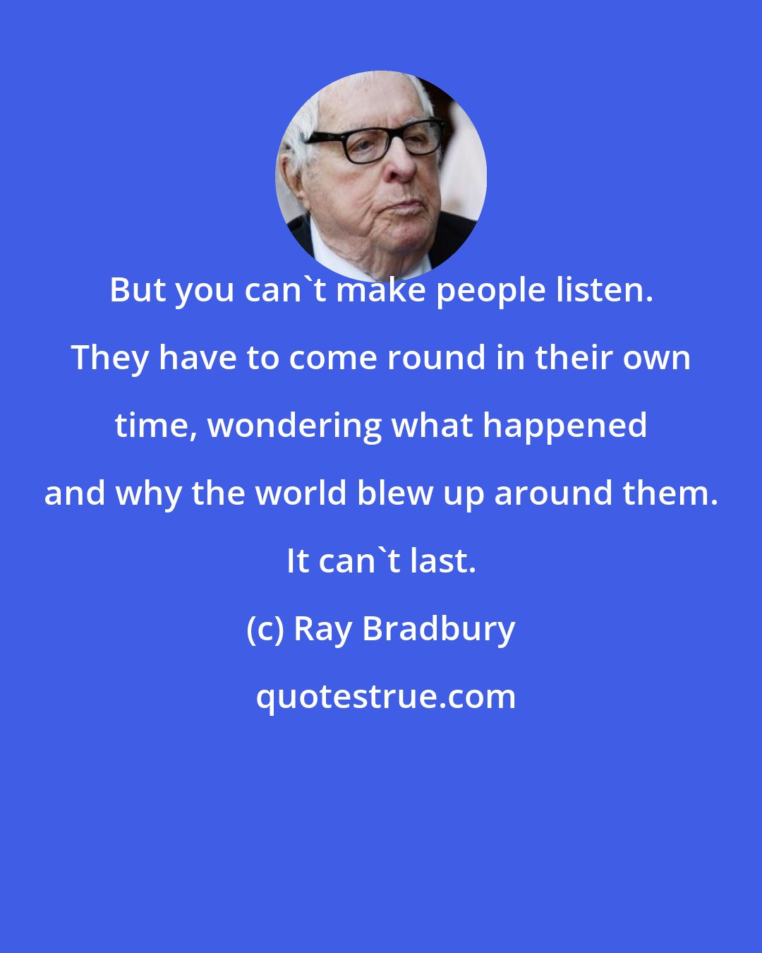 Ray Bradbury: But you can't make people listen. They have to come round in their own time, wondering what happened and why the world blew up around them. It can't last.