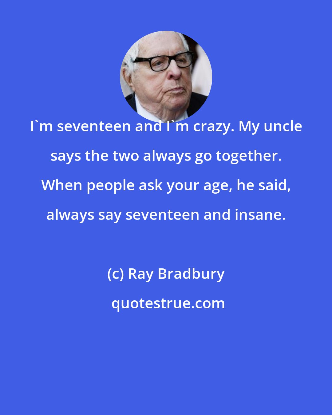 Ray Bradbury: I'm seventeen and I'm crazy. My uncle says the two always go together. When people ask your age, he said, always say seventeen and insane.