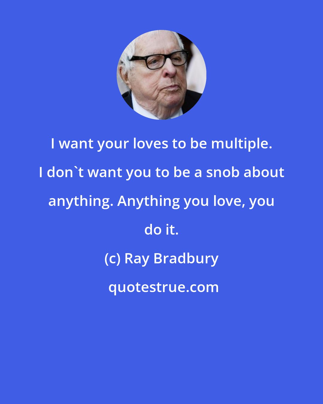 Ray Bradbury: I want your loves to be multiple. I don't want you to be a snob about anything. Anything you love, you do it.