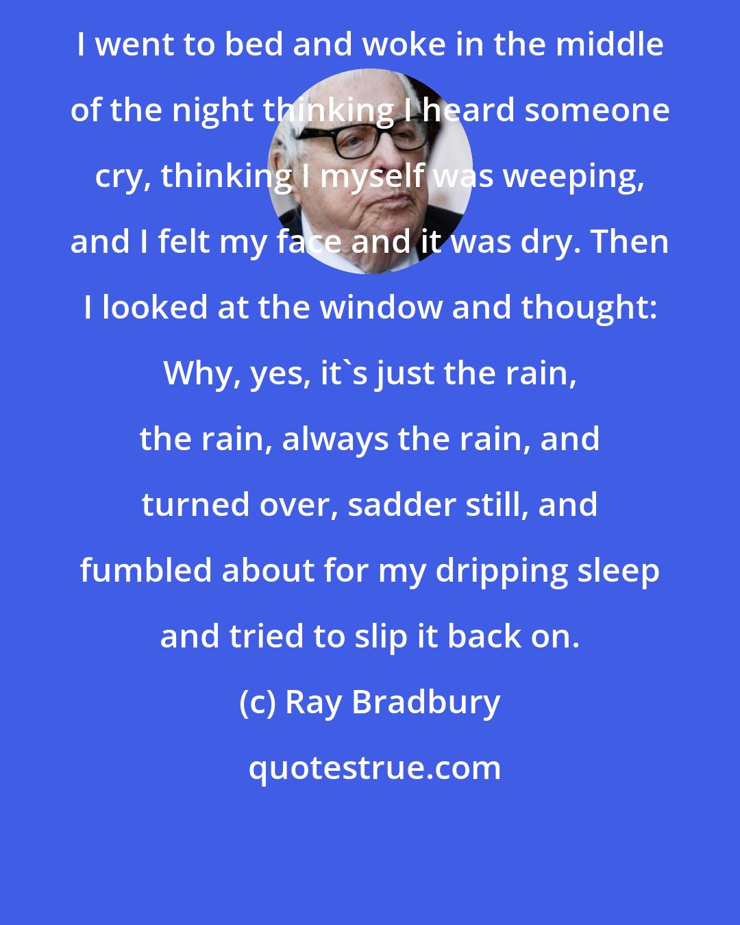 Ray Bradbury: I went to bed and woke in the middle of the night thinking I heard someone cry, thinking I myself was weeping, and I felt my face and it was dry. Then I looked at the window and thought: Why, yes, it's just the rain, the rain, always the rain, and turned over, sadder still, and fumbled about for my dripping sleep and tried to slip it back on.