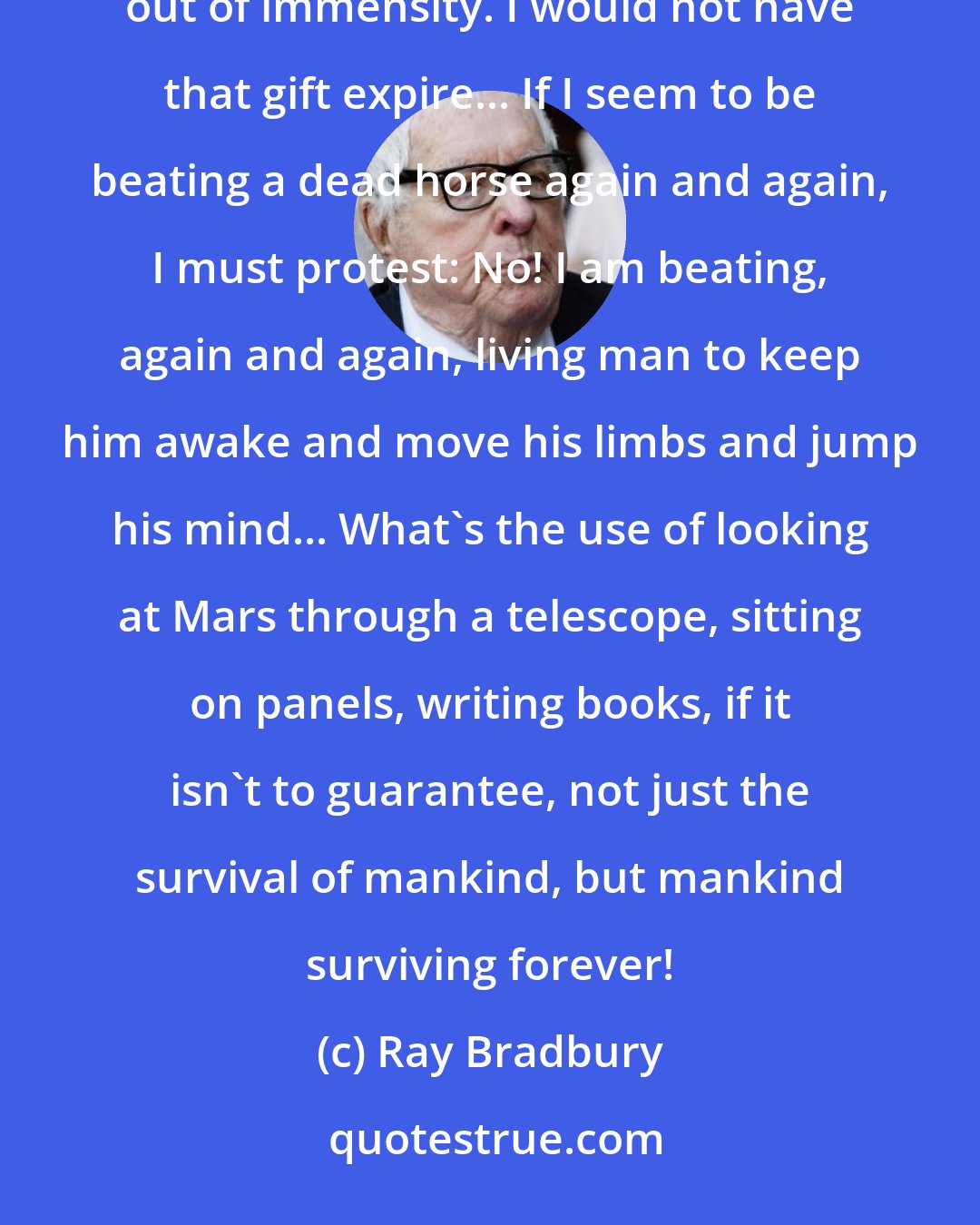 Ray Bradbury: I would not see our candle blown out in the wind. It is a small thing, this dear gift of life handed us mysteriously out of immensity. I would not have that gift expire... If I seem to be beating a dead horse again and again, I must protest: No! I am beating, again and again, living man to keep him awake and move his limbs and jump his mind... What's the use of looking at Mars through a telescope, sitting on panels, writing books, if it isn't to guarantee, not just the survival of mankind, but mankind surviving forever!