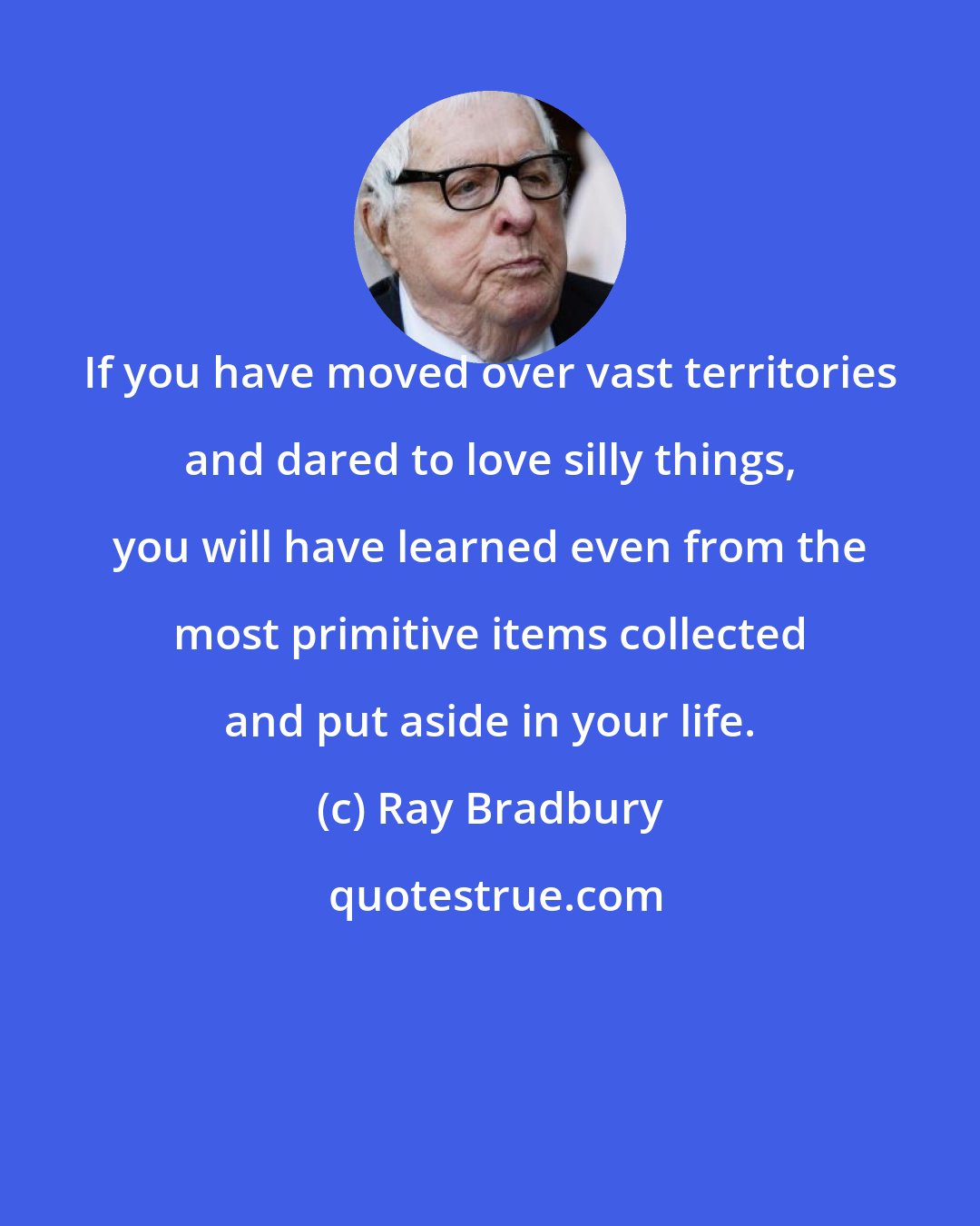 Ray Bradbury: If you have moved over vast territories and dared to love silly things, you will have learned even from the most primitive items collected and put aside in your life.