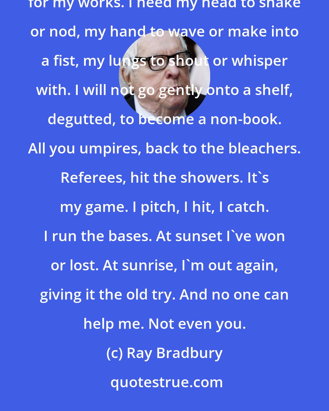 Ray Bradbury: In sum, do not insult me with the beheadings, finger choppings or the lung-deflations you plan for my works. I need my head to shake or nod, my hand to wave or make into a fist, my lungs to shout or whisper with. I will not go gently onto a shelf, degutted, to become a non-book. All you umpires, back to the bleachers. Referees, hit the showers. It's my game. I pitch, I hit, I catch. I run the bases. At sunset I've won or lost. At sunrise, I'm out again, giving it the old try. And no one can help me. Not even you.