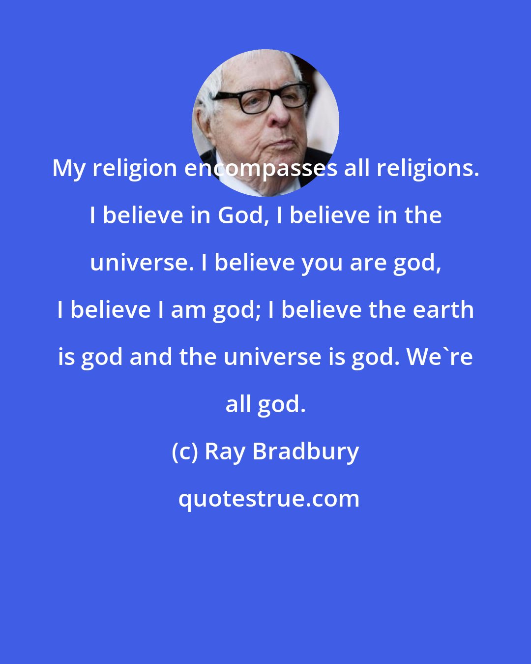 Ray Bradbury: My religion encompasses all religions. I believe in God, I believe in the universe. I believe you are god, I believe I am god; I believe the earth is god and the universe is god. We're all god.