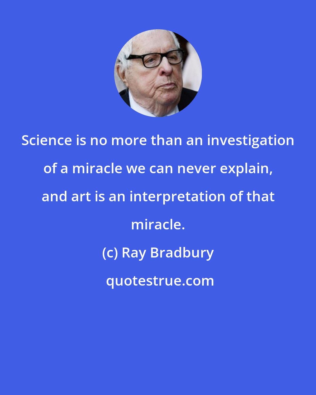 Ray Bradbury: Science is no more than an investigation of a miracle we can never explain, and art is an interpretation of that miracle.