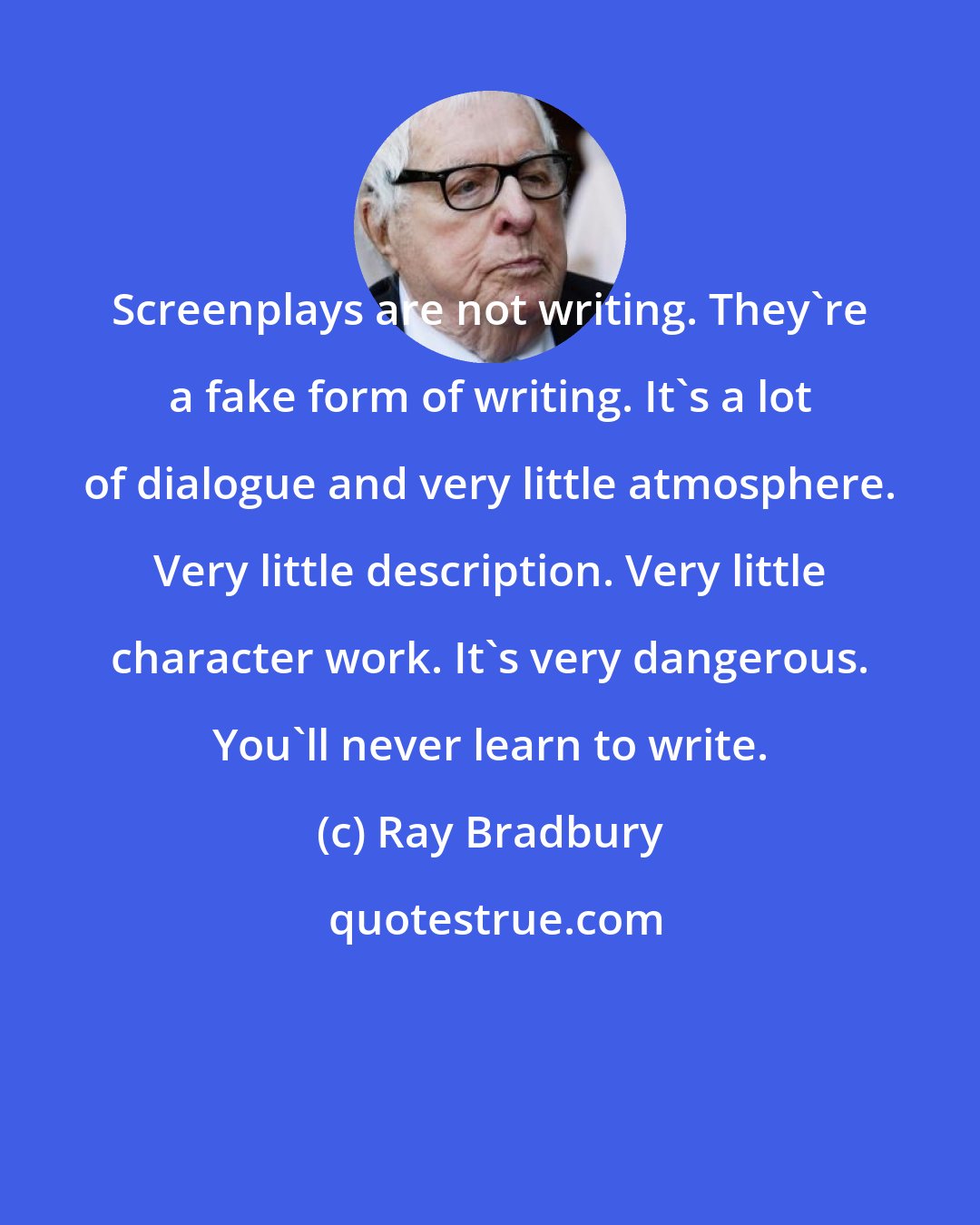 Ray Bradbury: Screenplays are not writing. They're a fake form of writing. It's a lot of dialogue and very little atmosphere. Very little description. Very little character work. It's very dangerous. You'll never learn to write.