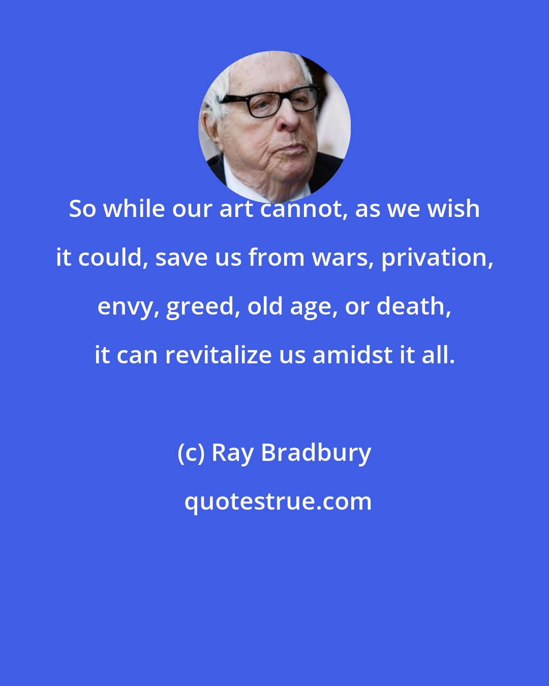 Ray Bradbury: So while our art cannot, as we wish it could, save us from wars, privation, envy, greed, old age, or death, it can revitalize us amidst it all.