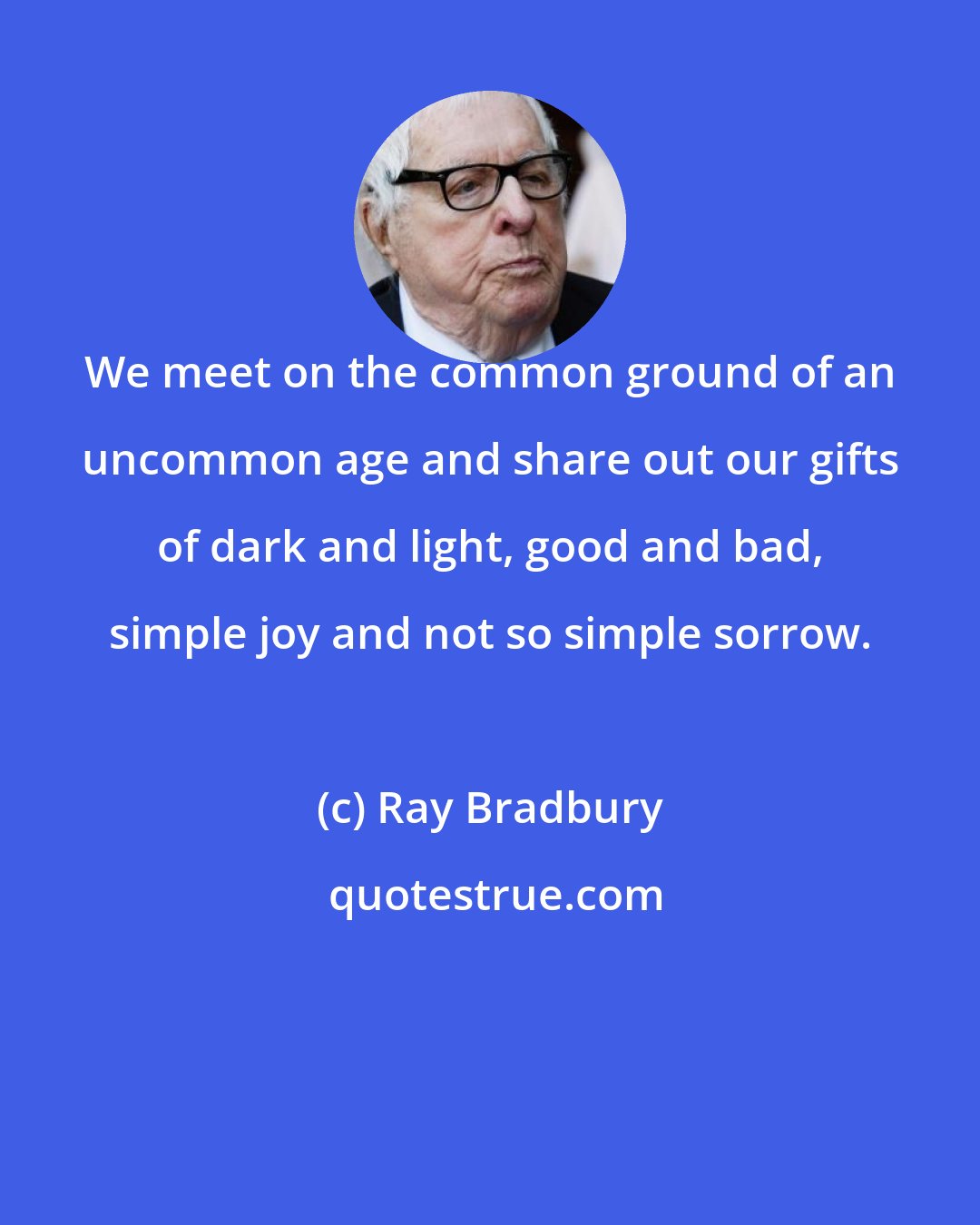 Ray Bradbury: We meet on the common ground of an uncommon age and share out our gifts of dark and light, good and bad, simple joy and not so simple sorrow.