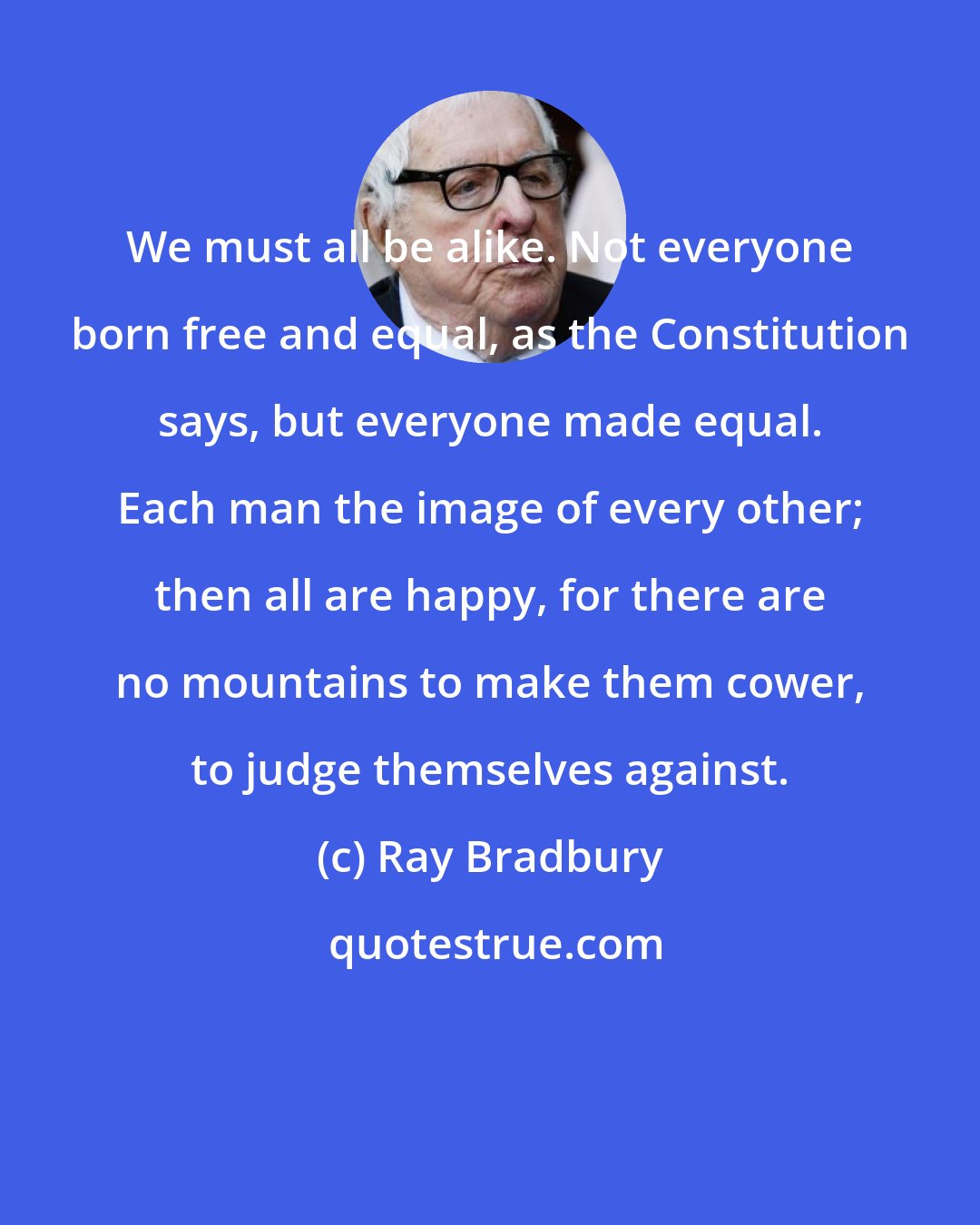 Ray Bradbury: We must all be alike. Not everyone born free and equal, as the Constitution says, but everyone made equal. Each man the image of every other; then all are happy, for there are no mountains to make them cower, to judge themselves against.