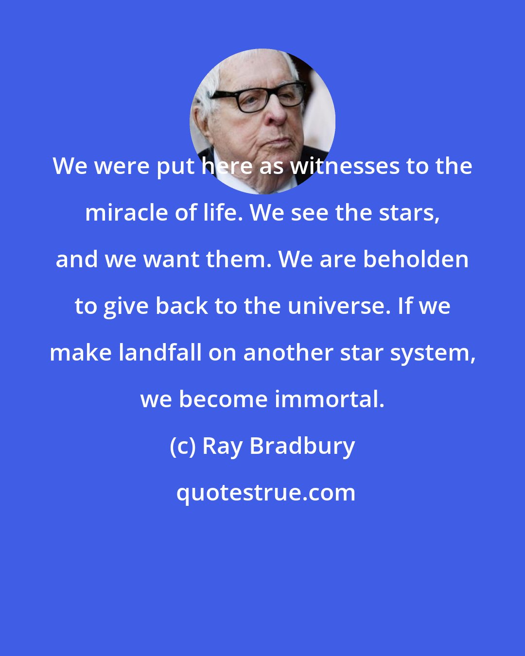 Ray Bradbury: We were put here as witnesses to the miracle of life. We see the stars, and we want them. We are beholden to give back to the universe. If we make landfall on another star system, we become immortal.