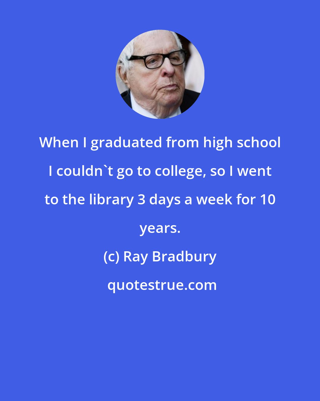 Ray Bradbury: When I graduated from high school I couldn't go to college, so I went to the library 3 days a week for 10 years.