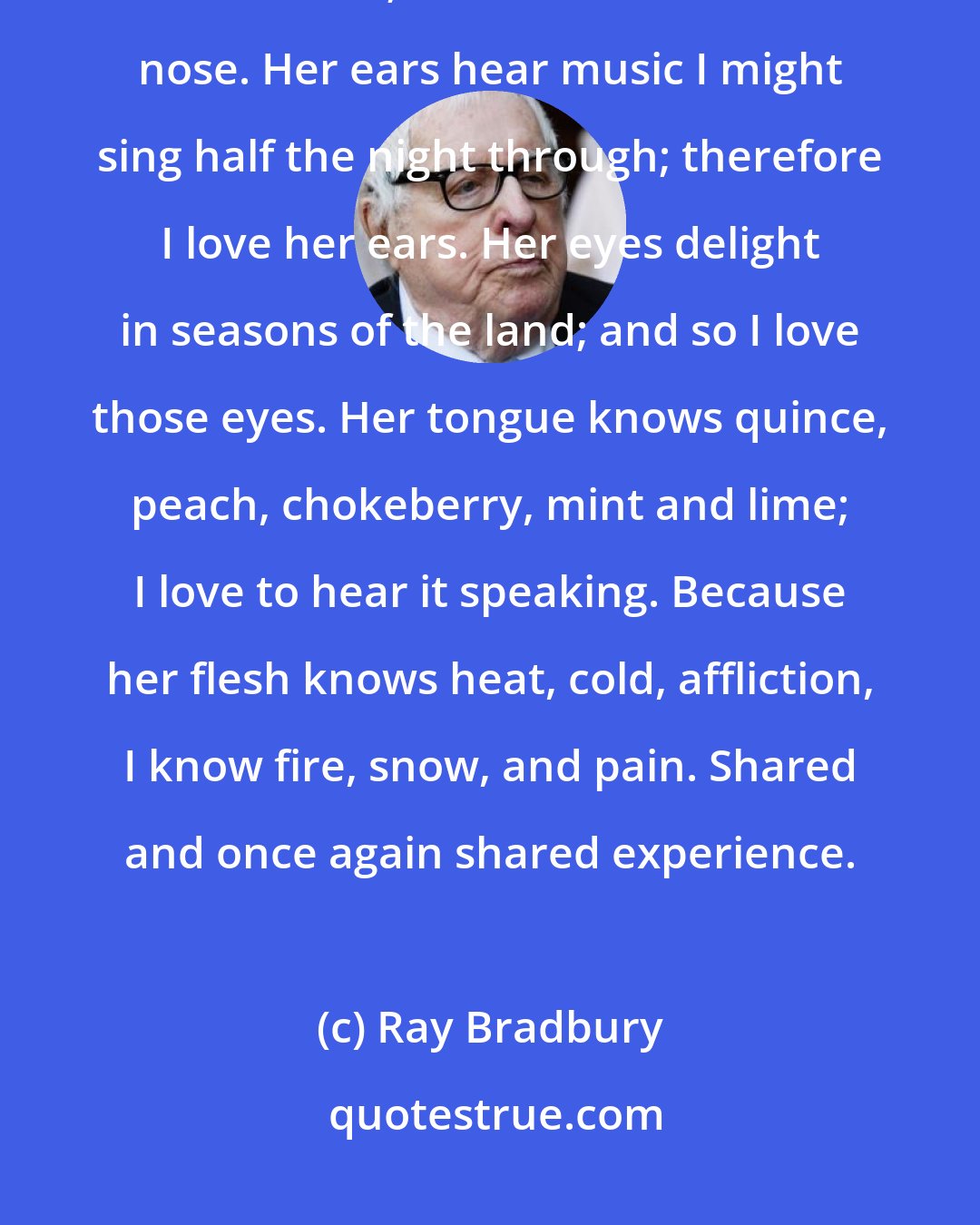 Ray Bradbury: Why love the woman who is your wife? Her nose breathes in the air of a world that I know; therefore I love that nose. Her ears hear music I might sing half the night through; therefore I love her ears. Her eyes delight in seasons of the land; and so I love those eyes. Her tongue knows quince, peach, chokeberry, mint and lime; I love to hear it speaking. Because her flesh knows heat, cold, affliction, I know fire, snow, and pain. Shared and once again shared experience.