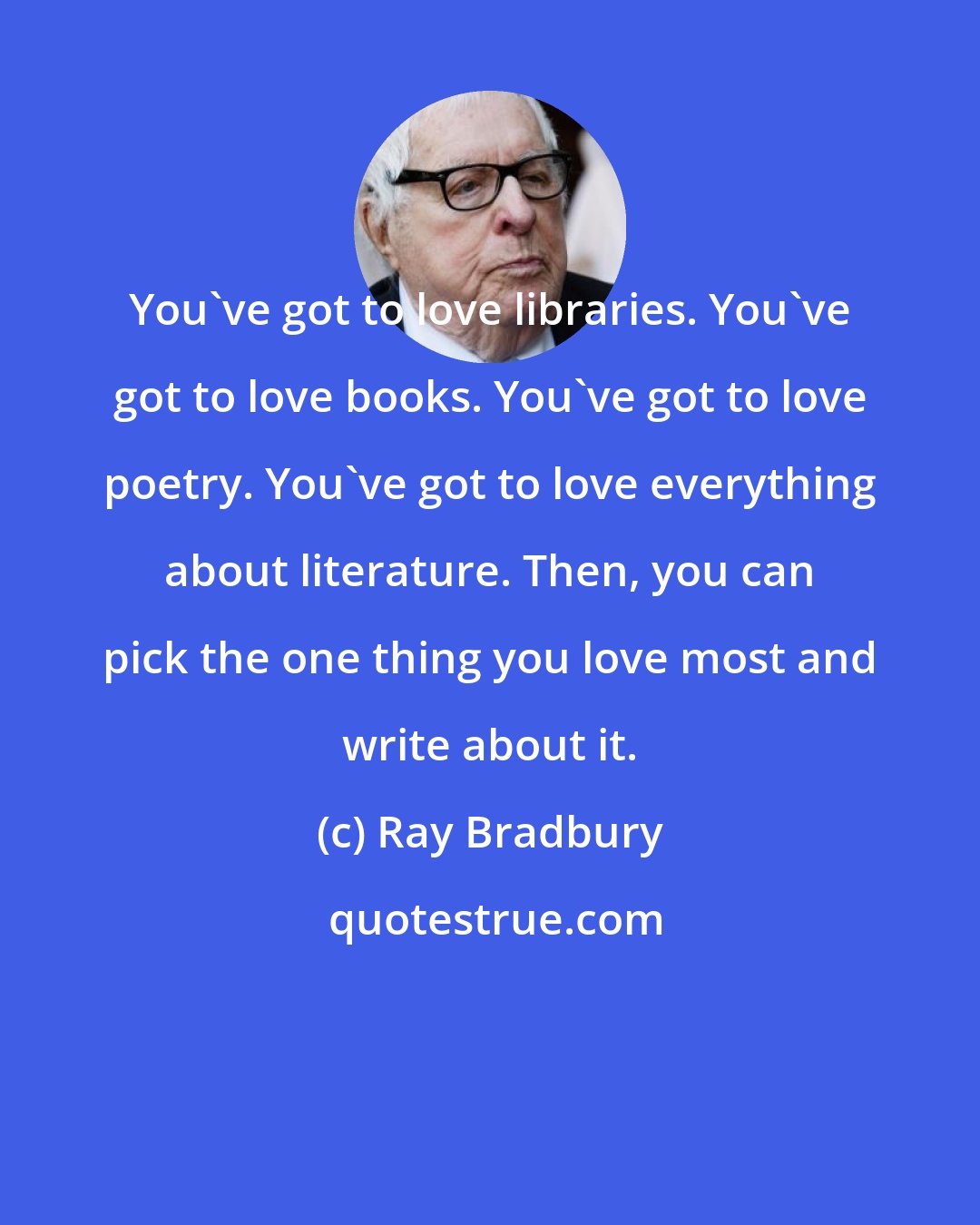 Ray Bradbury: You've got to love libraries. You've got to love books. You've got to love poetry. You've got to love everything about literature. Then, you can pick the one thing you love most and write about it.