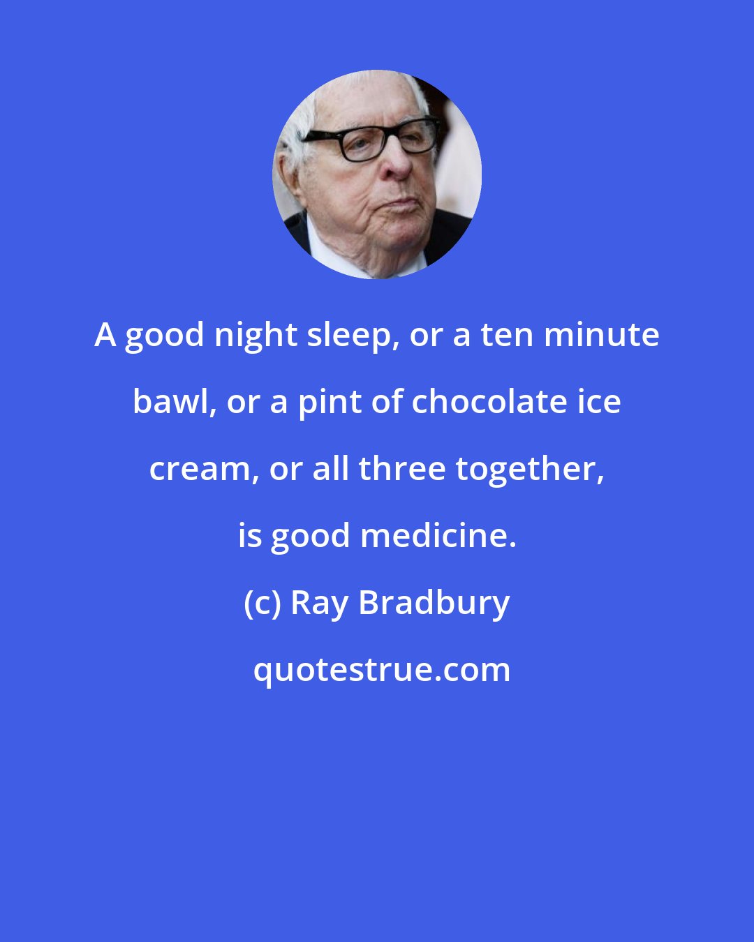 Ray Bradbury: A good night sleep, or a ten minute bawl, or a pint of chocolate ice cream, or all three together, is good medicine.