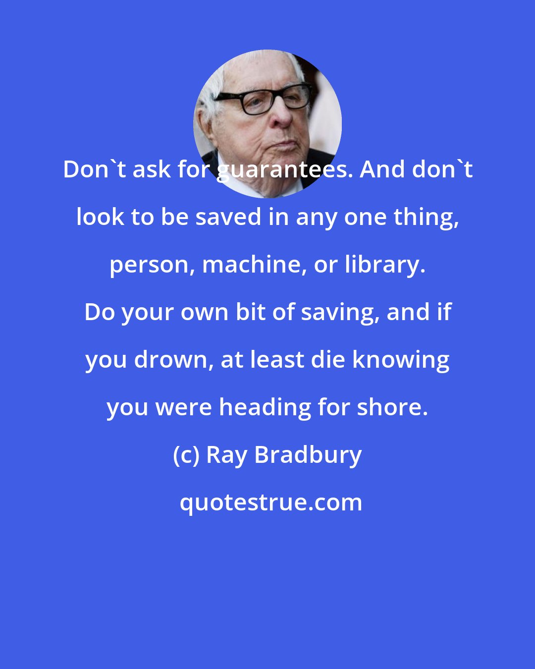 Ray Bradbury: Don't ask for guarantees. And don't look to be saved in any one thing, person, machine, or library. Do your own bit of saving, and if you drown, at least die knowing you were heading for shore.