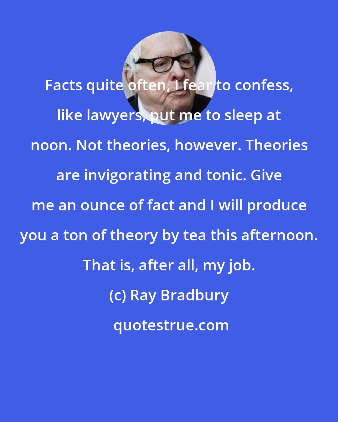 Ray Bradbury: Facts quite often, I fear to confess, like lawyers, put me to sleep at noon. Not theories, however. Theories are invigorating and tonic. Give me an ounce of fact and I will produce you a ton of theory by tea this afternoon. That is, after all, my job.