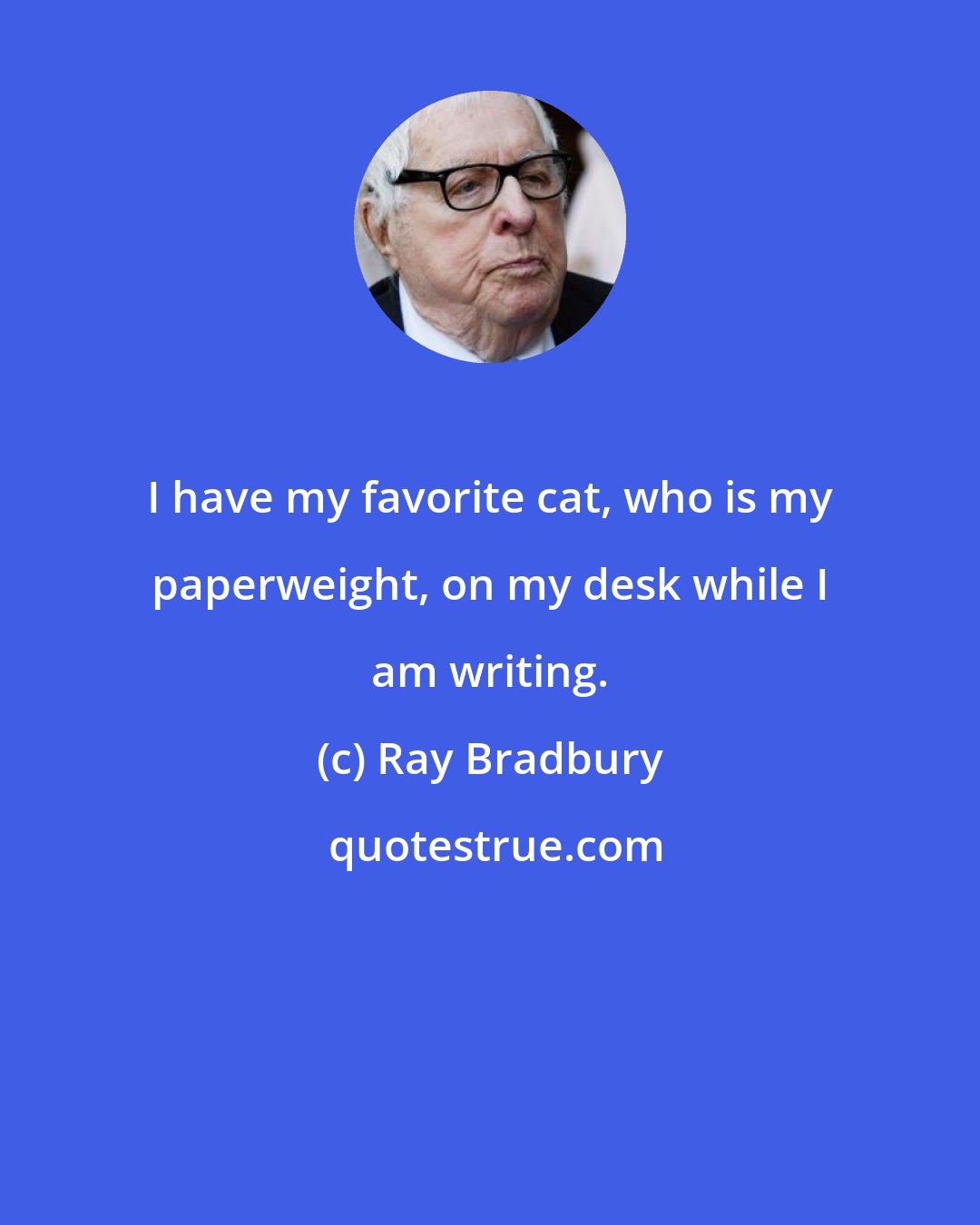 Ray Bradbury: I have my favorite cat, who is my paperweight, on my desk while I am writing.