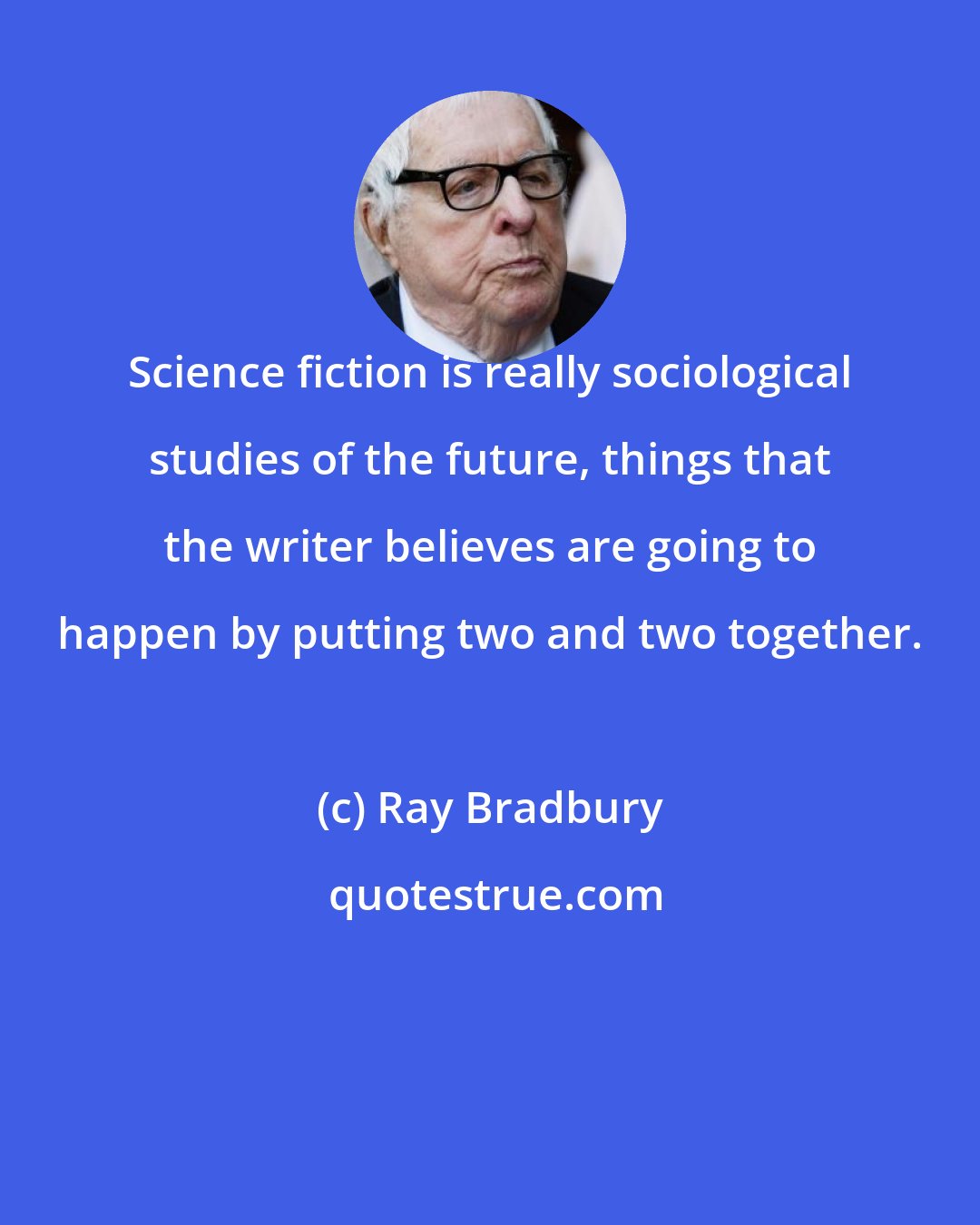 Ray Bradbury: Science fiction is really sociological studies of the future, things that the writer believes are going to happen by putting two and two together.