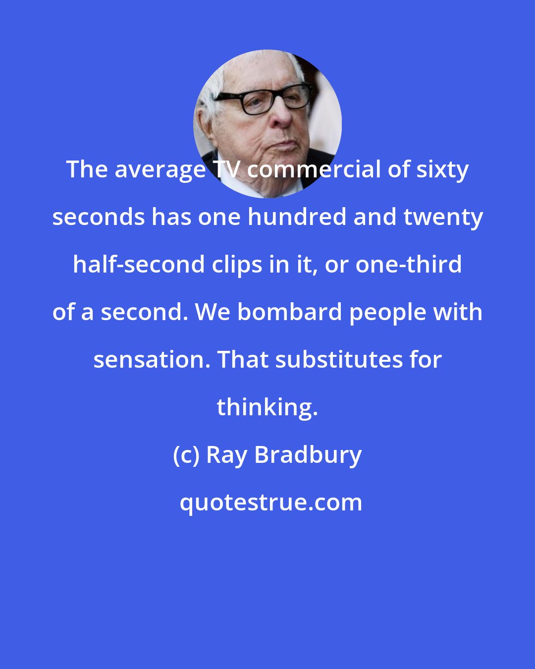 Ray Bradbury: The average TV commercial of sixty seconds has one hundred and twenty half-second clips in it, or one-third of a second. We bombard people with sensation. That substitutes for thinking.