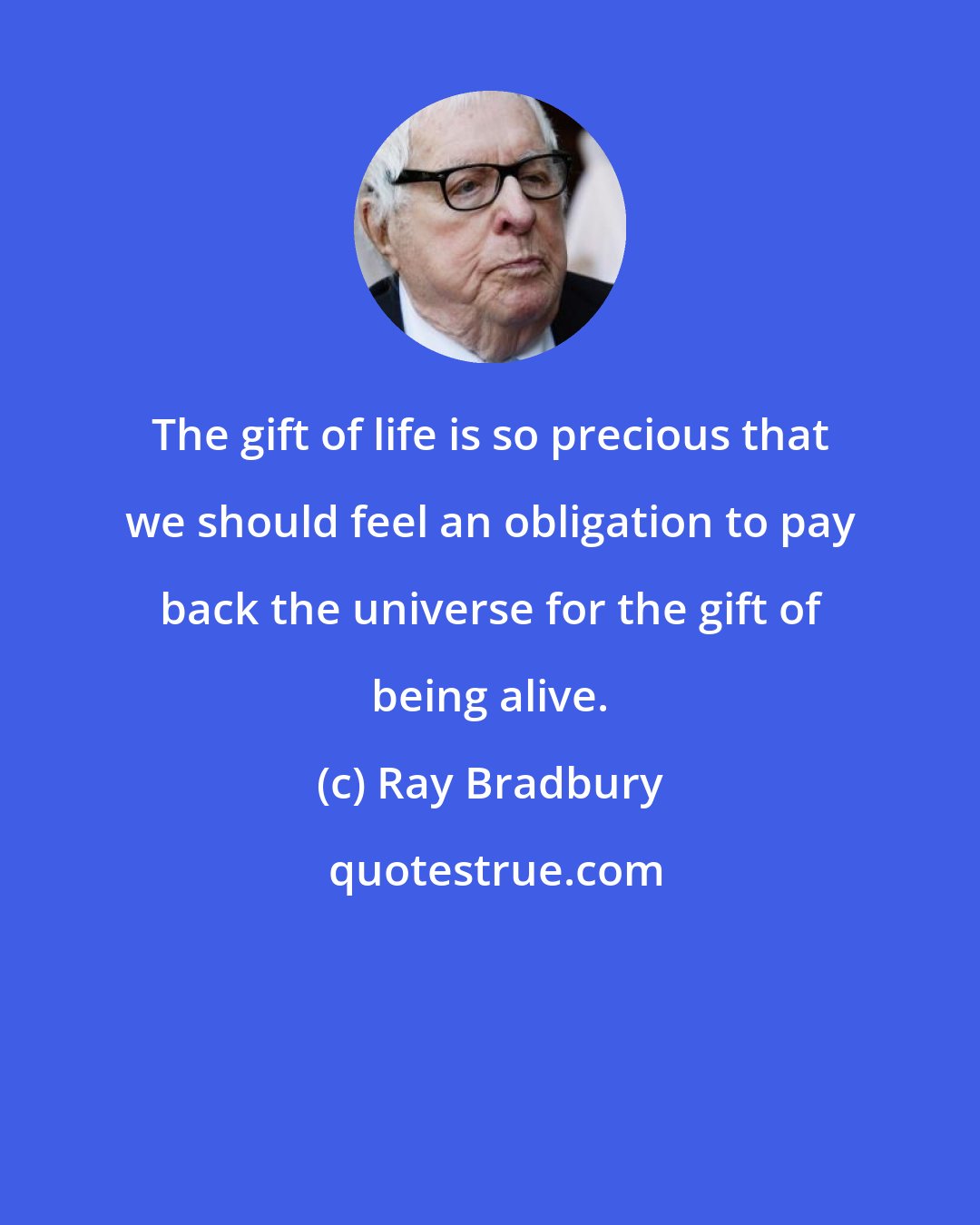 Ray Bradbury: The gift of life is so precious that we should feel an obligation to pay back the universe for the gift of being alive.