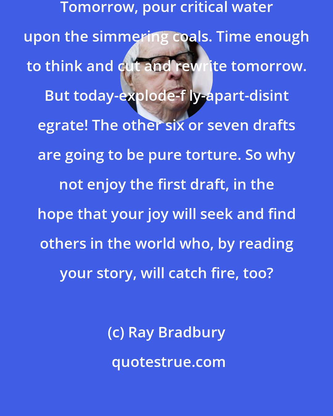 Ray Bradbury: This afternoon, burn down the house. Tomorrow, pour critical water upon the simmering coals. Time enough to think and cut and rewrite tomorrow. But today-explode-f ly-apart-disint egrate! The other six or seven drafts are going to be pure torture. So why not enjoy the first draft, in the hope that your joy will seek and find others in the world who, by reading your story, will catch fire, too?