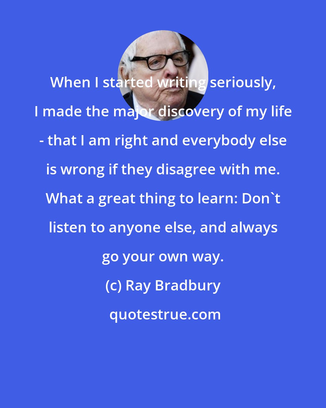 Ray Bradbury: When I started writing seriously, I made the major discovery of my life - that I am right and everybody else is wrong if they disagree with me. What a great thing to learn: Don't listen to anyone else, and always go your own way.