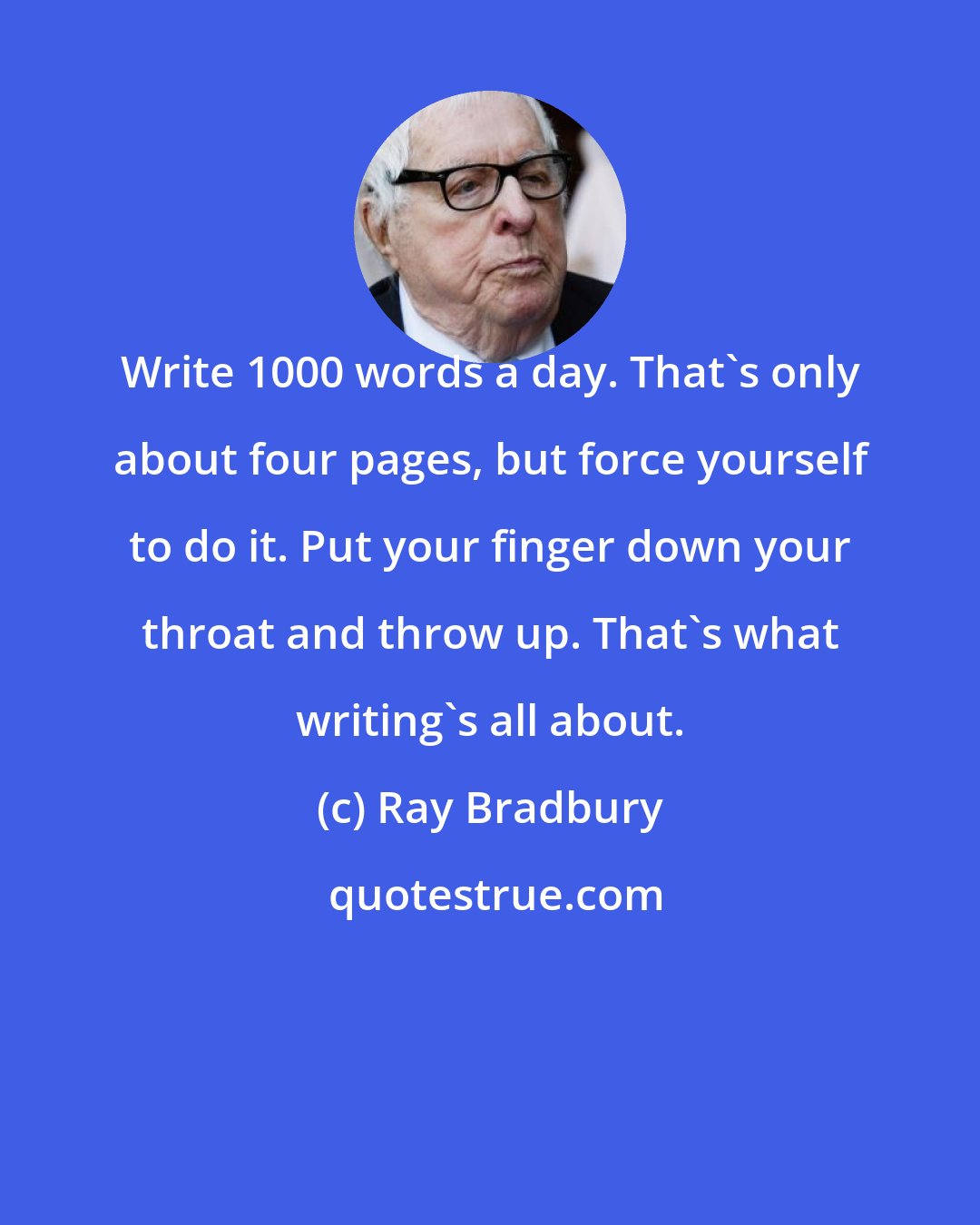 Ray Bradbury: Write 1000 words a day. That's only about four pages, but force yourself to do it. Put your finger down your throat and throw up. That's what writing's all about.