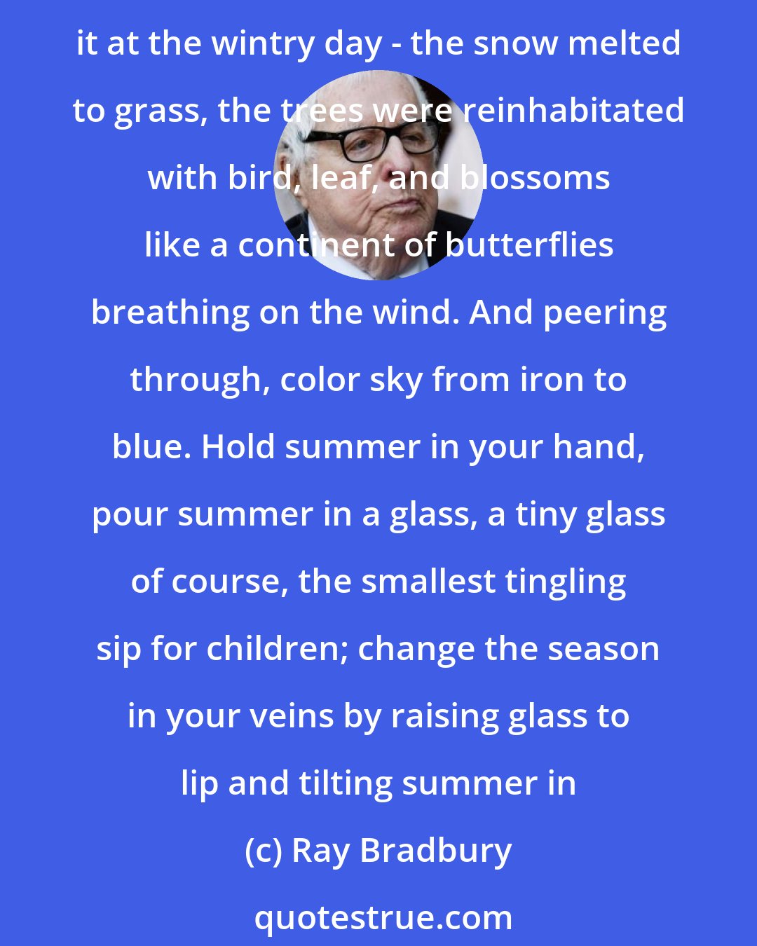 Ray Bradbury: And there, row upon row, with the soft gleam of flowers opened at morning, with the light of this June sun glowing through a faint skin of dust, would stand the dandelion wine. Peer through it at the wintry day - the snow melted to grass, the trees were reinhabitated with bird, leaf, and blossoms like a continent of butterflies breathing on the wind. And peering through, color sky from iron to blue. Hold summer in your hand, pour summer in a glass, a tiny glass of course, the smallest tingling sip for children; change the season in your veins by raising glass to lip and tilting summer in