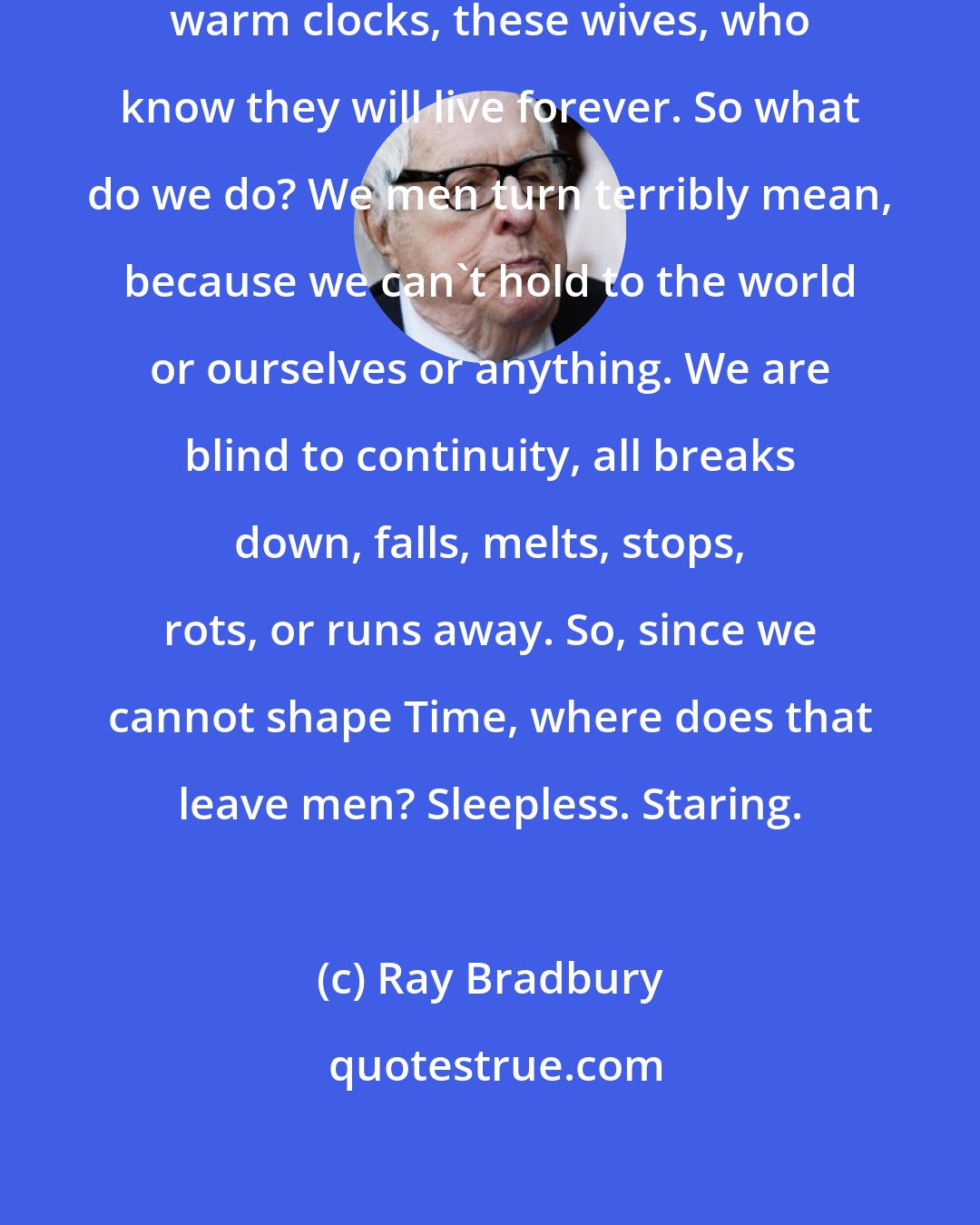 Ray Bradbury: How men envy and often hate these warm clocks, these wives, who know they will live forever. So what do we do? We men turn terribly mean, because we can't hold to the world or ourselves or anything. We are blind to continuity, all breaks down, falls, melts, stops, rots, or runs away. So, since we cannot shape Time, where does that leave men? Sleepless. Staring.