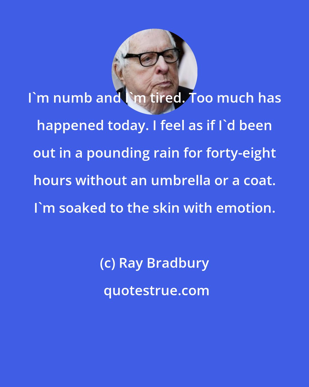 Ray Bradbury: I'm numb and I'm tired. Too much has happened today. I feel as if I'd been out in a pounding rain for forty-eight hours without an umbrella or a coat. I'm soaked to the skin with emotion.