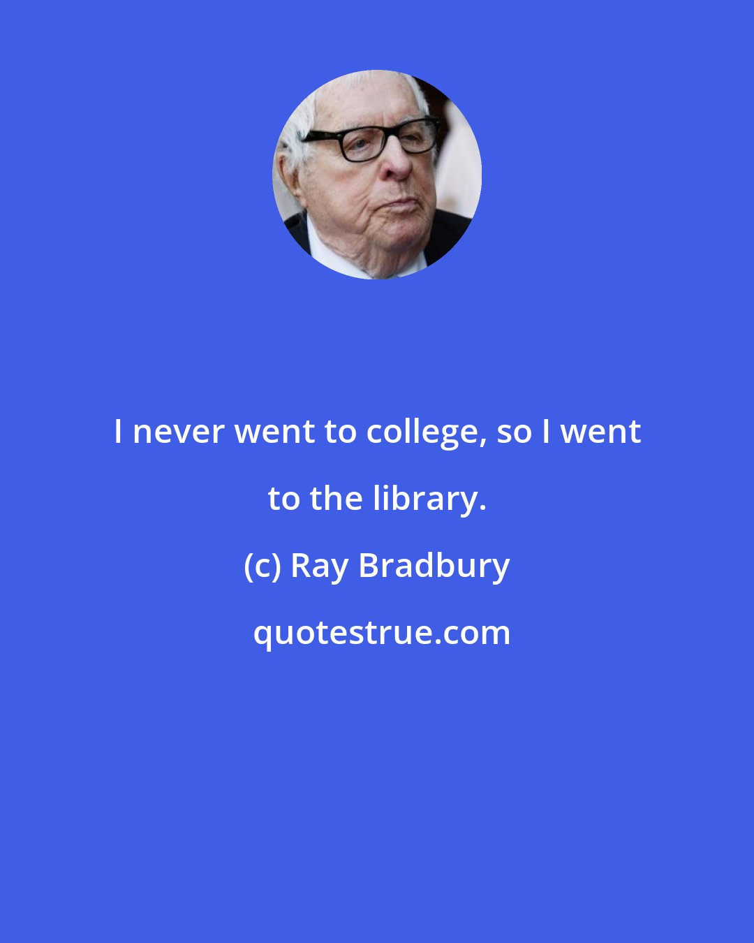 Ray Bradbury: I never went to college, so I went to the library.