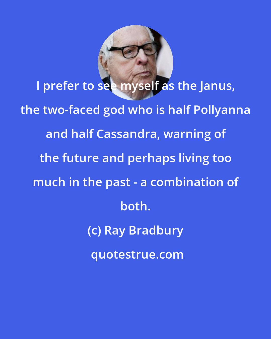 Ray Bradbury: I prefer to see myself as the Janus, the two-faced god who is half Pollyanna and half Cassandra, warning of the future and perhaps living too much in the past - a combination of both.