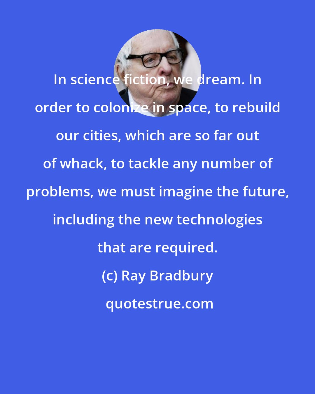 Ray Bradbury: In science fiction, we dream. In order to colonize in space, to rebuild our cities, which are so far out of whack, to tackle any number of problems, we must imagine the future, including the new technologies that are required.