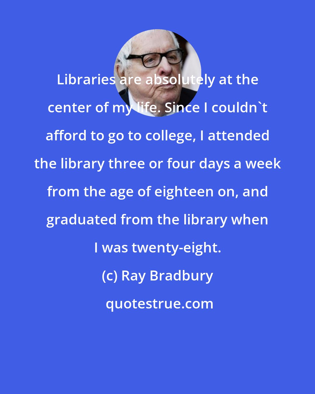 Ray Bradbury: Libraries are absolutely at the center of my life. Since I couldn't afford to go to college, I attended the library three or four days a week from the age of eighteen on, and graduated from the library when I was twenty-eight.