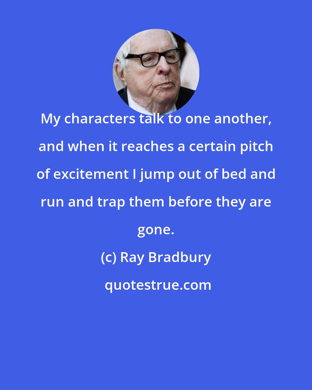 Ray Bradbury: My characters talk to one another, and when it reaches a certain pitch of excitement I jump out of bed and run and trap them before they are gone.