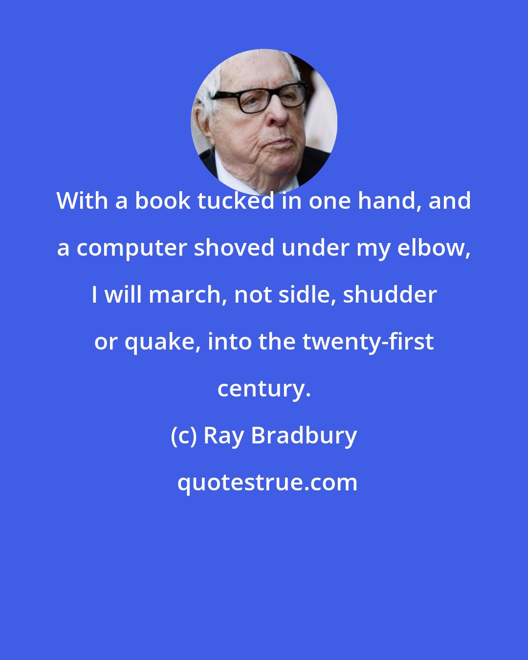 Ray Bradbury: With a book tucked in one hand, and a computer shoved under my elbow, I will march, not sidle, shudder or quake, into the twenty-first century.