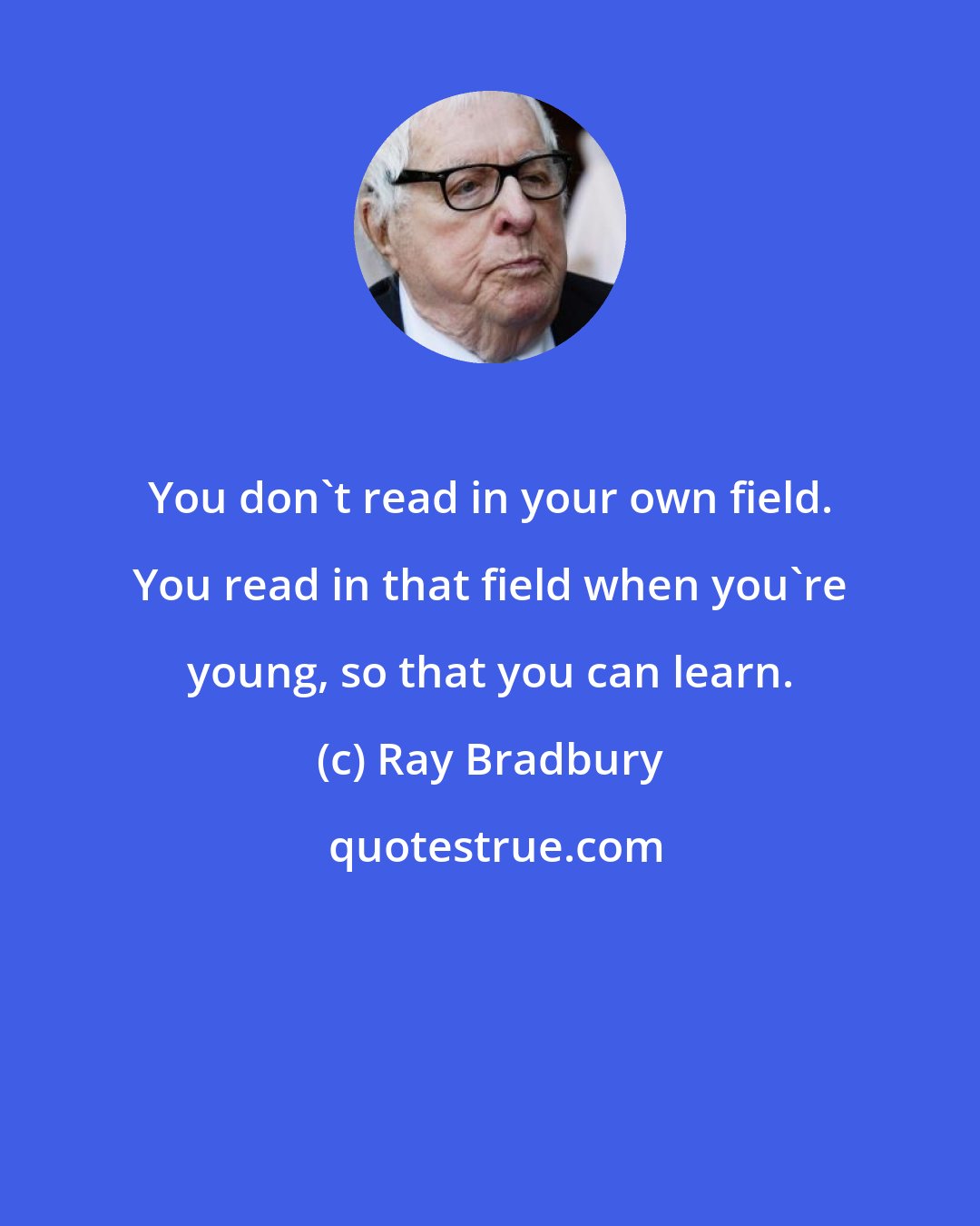 Ray Bradbury: You don't read in your own field. You read in that field when you're young, so that you can learn.