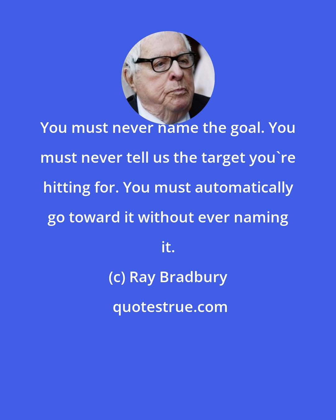 Ray Bradbury: You must never name the goal. You must never tell us the target you're hitting for. You must automatically go toward it without ever naming it.