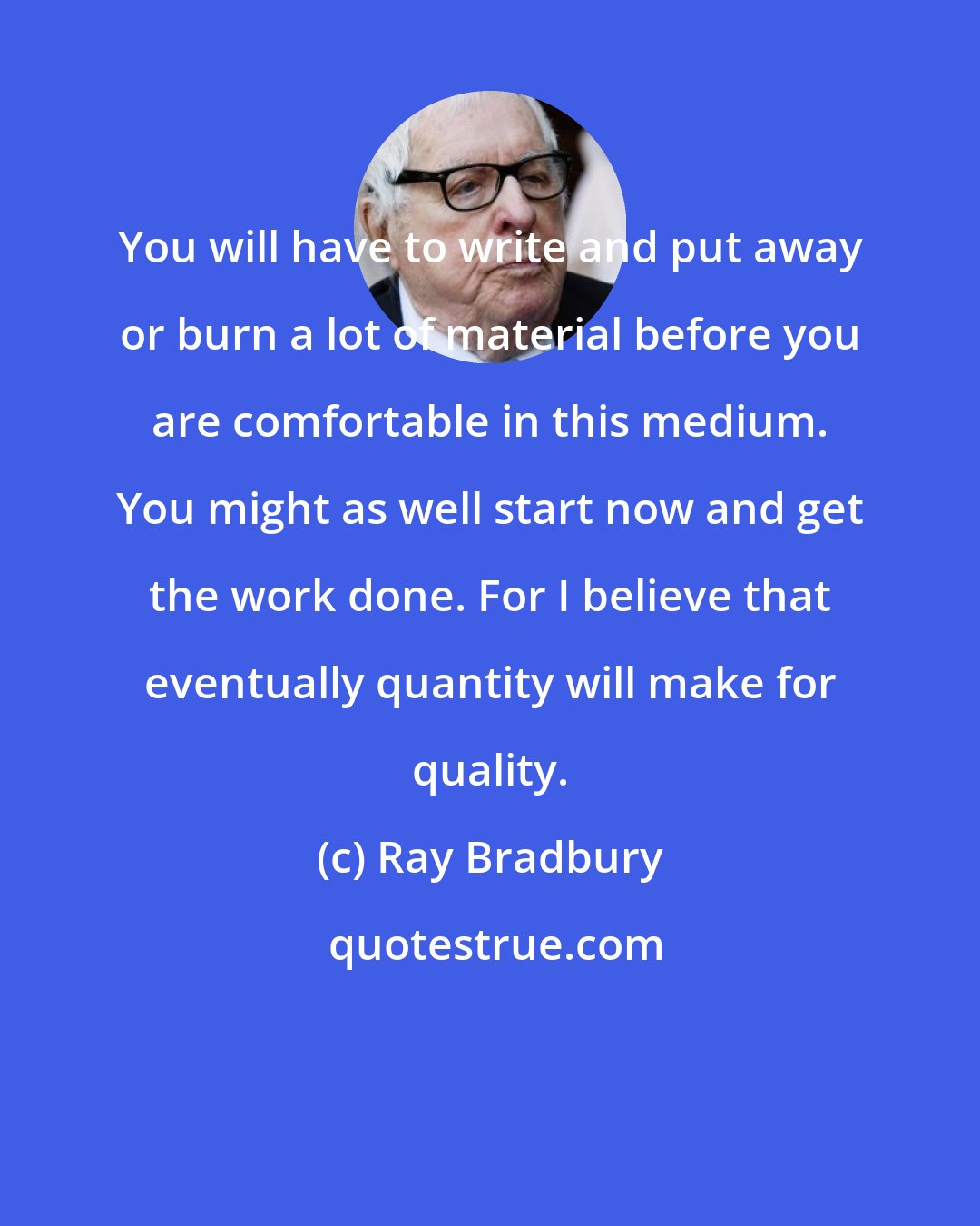 Ray Bradbury: You will have to write and put away or burn a lot of material before you are comfortable in this medium. You might as well start now and get the work done. For I believe that eventually quantity will make for quality.