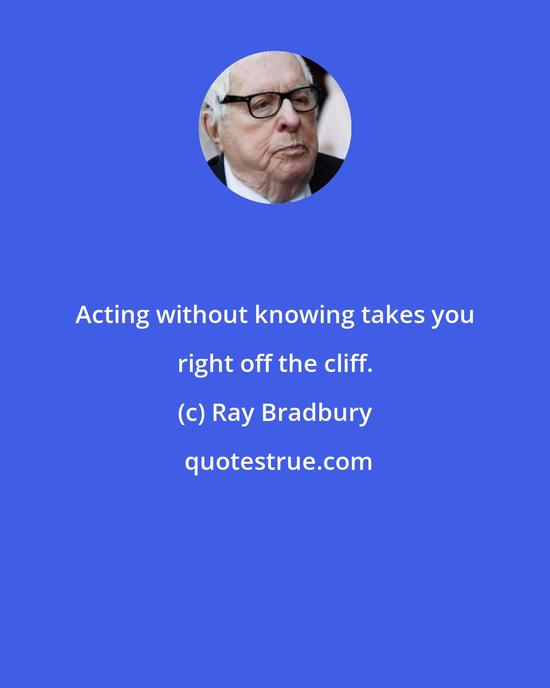 Ray Bradbury: Acting without knowing takes you right off the cliff.