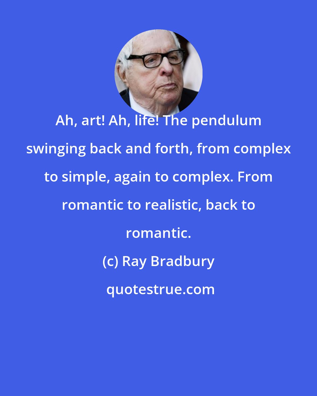 Ray Bradbury: Ah, art! Ah, life! The pendulum swinging back and forth, from complex to simple, again to complex. From romantic to realistic, back to romantic.