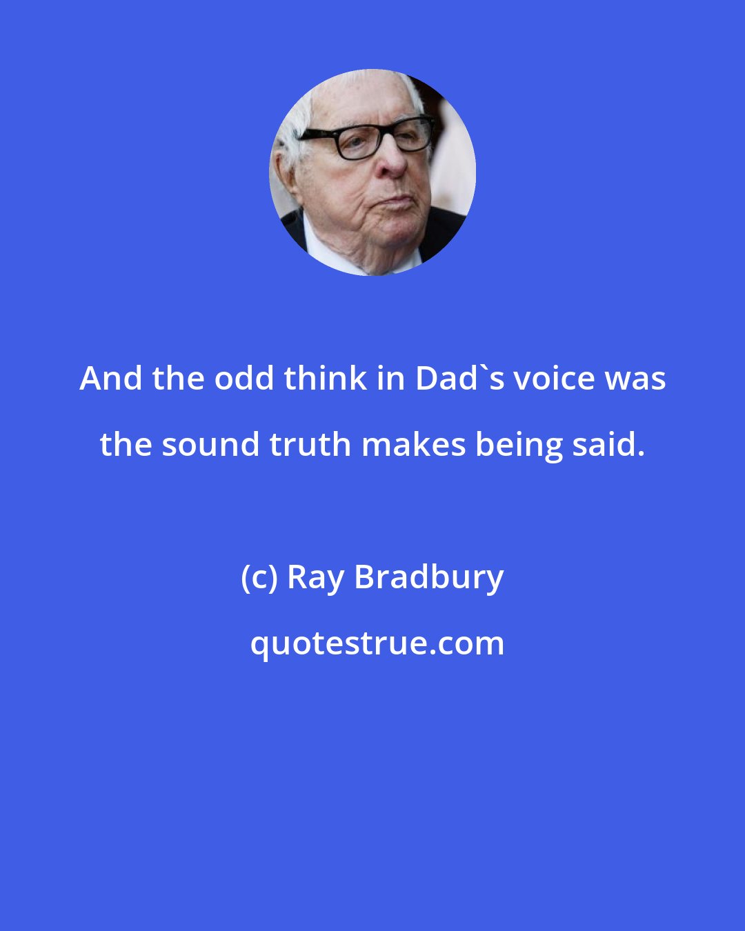 Ray Bradbury: And the odd think in Dad's voice was the sound truth makes being said.