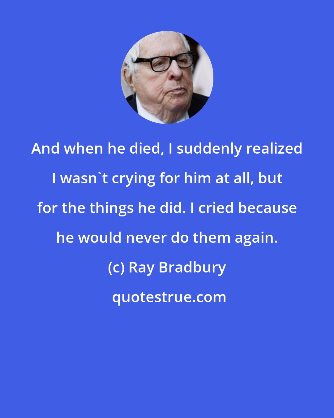 Ray Bradbury: And when he died, I suddenly realized I wasn't crying for him at all, but for the things he did. I cried because he would never do them again.